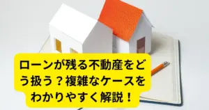 ローンが残る不動産をどう扱う？複雑なケースをわかりやすく解説！